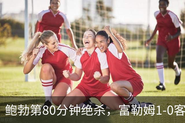 鲍勃第80分钟绝杀,富勒姆1-0客胜考文垂